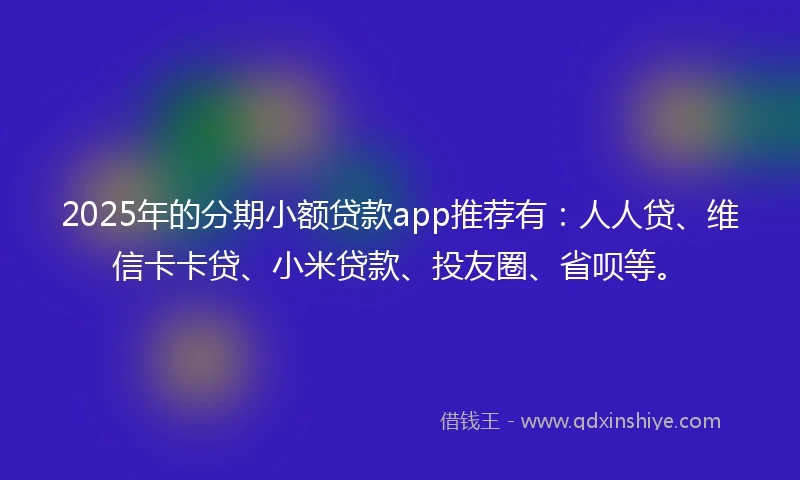 2025年的分期小额贷款app推荐有：人人贷、维信卡卡贷、小米贷款、投友圈、省呗等。