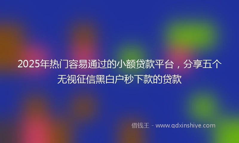2025年热门容易通过的小额贷款平台，分享五个无视征信黑白户秒下款的贷款