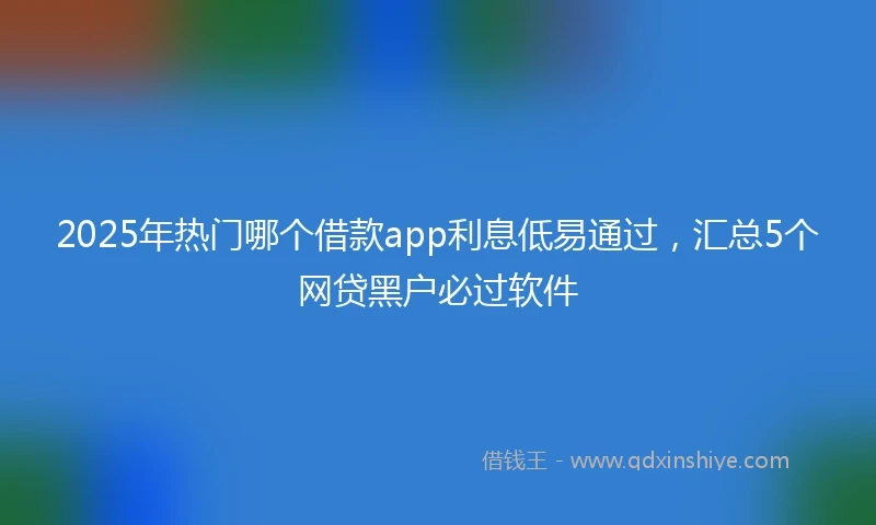 2025年热门哪个借款app利息低易通过，汇总5个网贷黑户必过软件