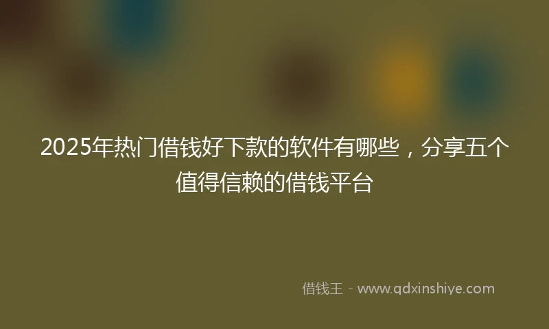 2025年热门借钱好下款的软件有哪些，分享五个值得信赖的借钱平台