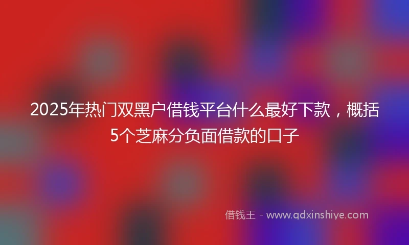 2025年热门双黑户借钱平台什么最好下款，概括5个芝麻分负面借款的口子