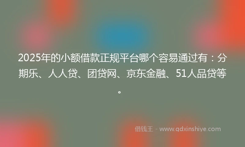 2025年的小额借款正规平台哪个容易通过有：分期乐、人人贷、团贷网、京东金融、51人品贷等。