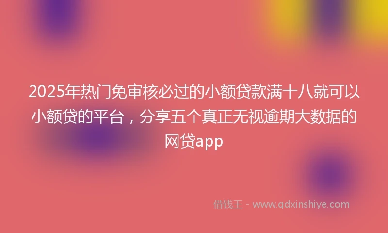 2025年热门免审核必过的小额贷款满十八就可以小额贷的平台，分享五个真正无视逾期大数据的网贷app