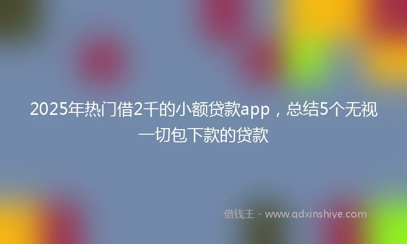 2025年热门借2千的小额贷款app，总结5个无视一切包下款的贷款