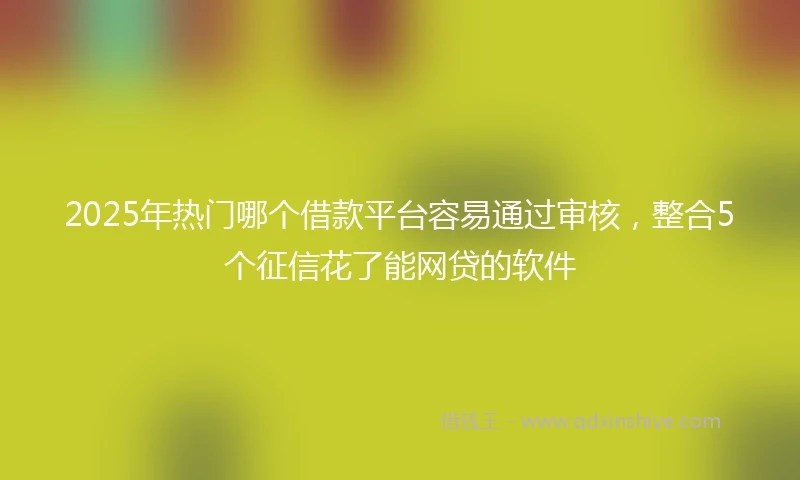 2025年热门哪个借款平台容易通过审核，整合5个征信花了能网贷的软件