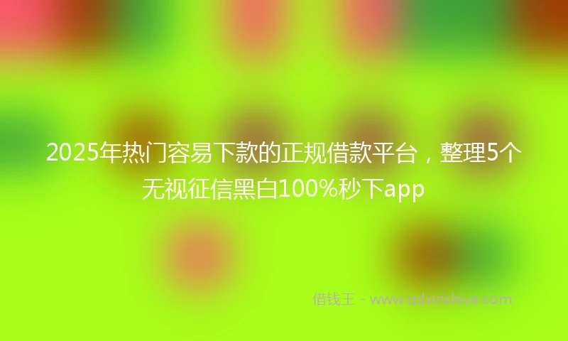 2025年热门容易下款的正规借款平台，整理5个无视征信黑白100%秒下app