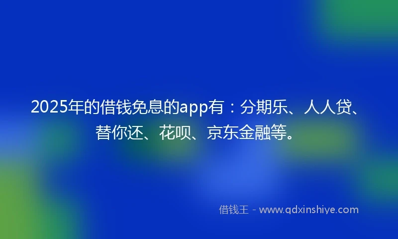 2025年的借钱免息的app有：分期乐、人人贷、替你还、花呗、京东金融等。