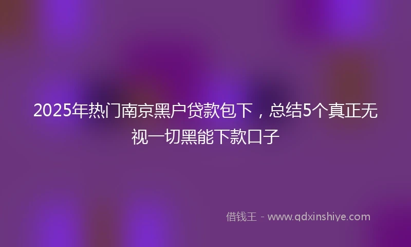 2025年热门南京黑户贷款包下，总结5个真正无视一切黑能下款口子