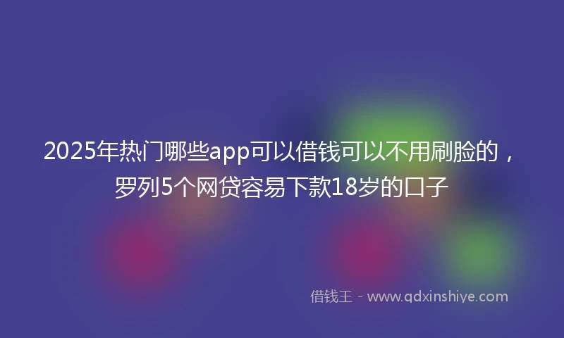 2025年热门哪些app可以借钱可以不用刷脸的，罗列5个网贷容易下款18岁的口子