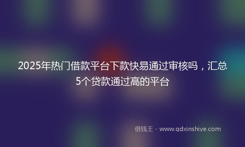 2025年热门借款平台下款快易通过审核吗，汇总5个贷款通过高的平台