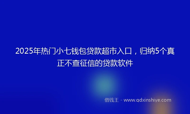 2025年热门小七钱包贷款超市入口，归纳5个真正不查征信的贷款软件