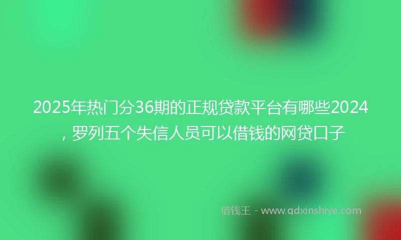 2025年热门分36期的正规贷款平台有哪些2024,罗列五个失信人员可以借钱的网贷口子