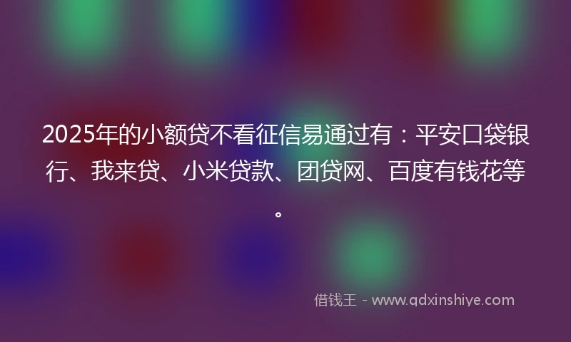 2025年的小额贷不看征信易通过有：平安口袋银行、我来贷、小米贷款、团贷网、百度有钱花等。