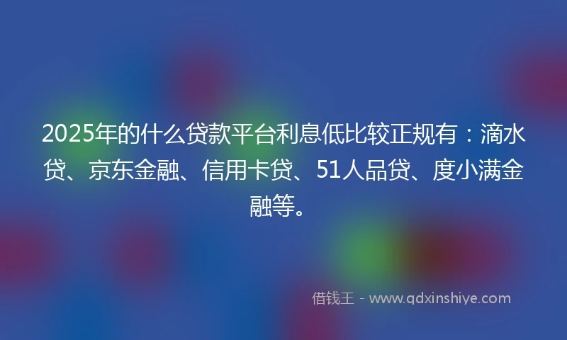 2025年的什么贷款平台利息低比较正规有：滴水贷、京东金融、信用卡贷、51人品贷、度小满金融等。