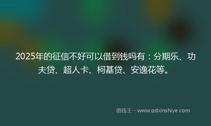 2025年的征信不好可以借到钱吗有：分期乐、功夫贷、超人卡、柯基贷、安逸花等。
