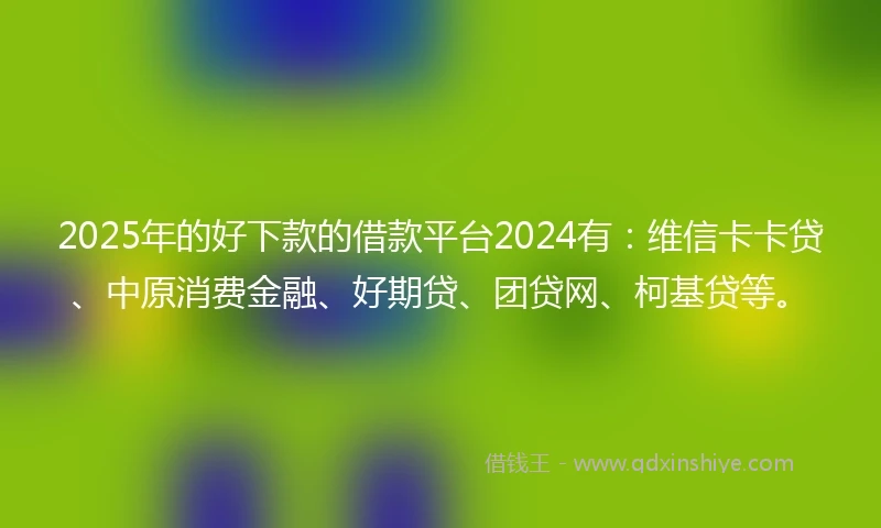 2025年的好下款的借款平台2024有：维信卡卡贷、中原消费金融、好期贷、团贷网、柯基贷等。
