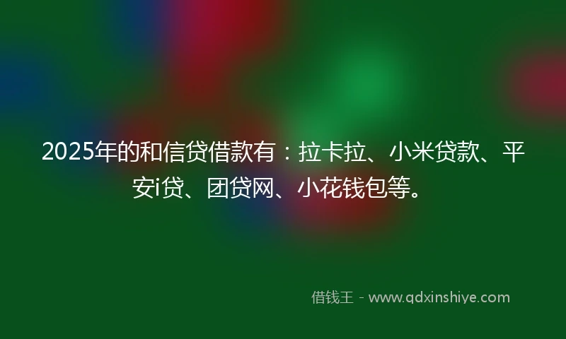 2025年的和信贷借款有：拉卡拉、小米贷款、平安i贷、团贷网、小花钱包等。