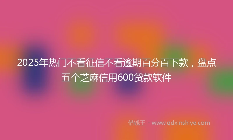 2025年热门不看征信不看逾期百分百下款，盘点五个芝麻信用600贷款软件