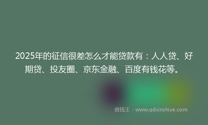2025年的征信很差怎么才能贷款有：人人贷、好期贷、投友圈、京东金融、百度有钱花等。