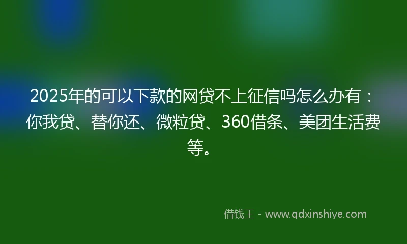 2025年的可以下款的网贷不上征信吗怎么办有：你我贷、替你还、微粒贷、360借条、美团生活费等。