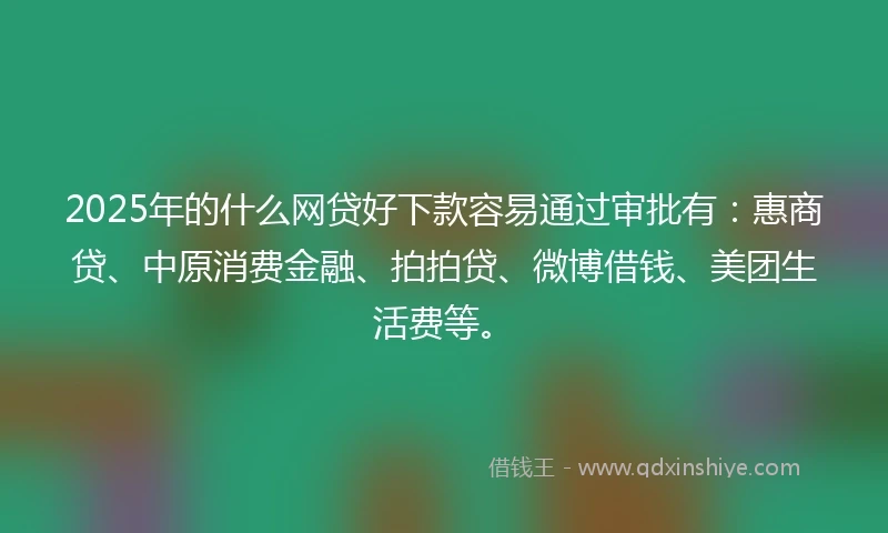2025年的什么网贷好下款容易通过审批有：惠商贷、中原消费金融、拍拍贷、微博借钱、美团生活费等。