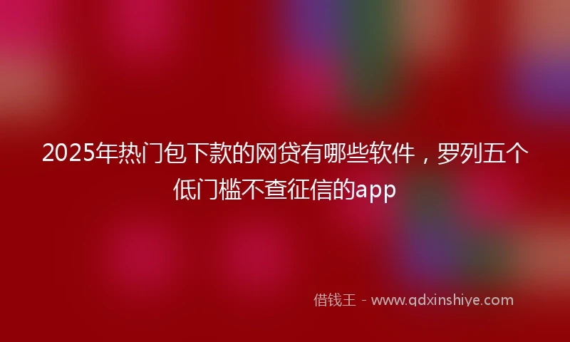 2025年热门包下款的网贷有哪些软件，罗列五个低门槛不查征信的app