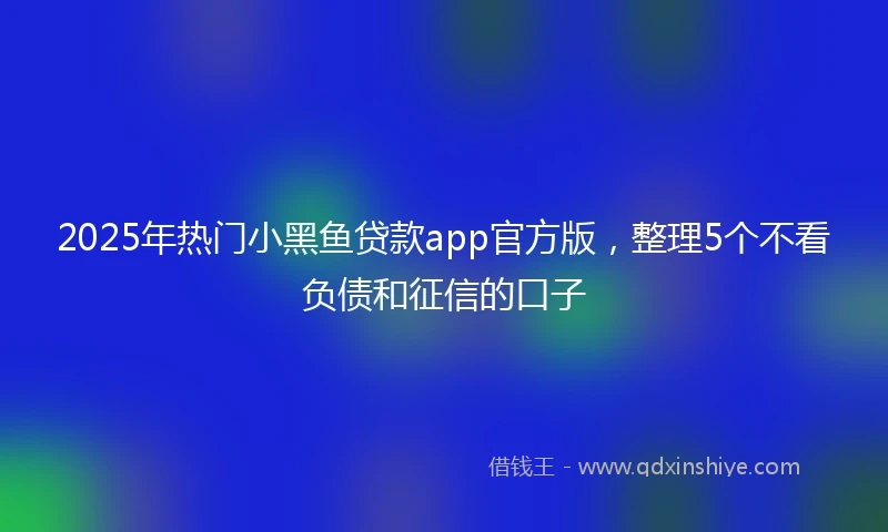2025年热门小黑鱼贷款app官方版，整理5个不看负债和征信的口子