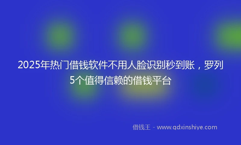 2025年热门借钱软件不用人脸识别秒到账，罗列5个值得信赖的借钱平台