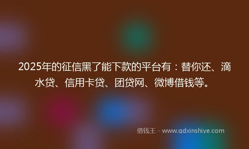 2025年的征信黑了能下款的平台有：替你还、滴水贷、信用卡贷、团贷网、微博借钱等。