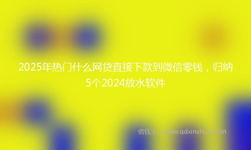 2025年热门什么网贷直接下款到微信零钱，归纳5个2024放水软件