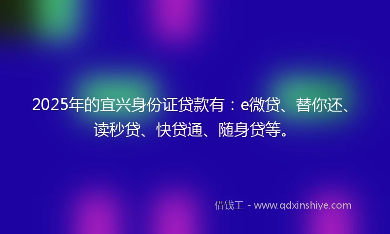 2025年的宜兴身份证贷款有：e微贷、替你还、读秒贷、快贷通、随身贷等。
