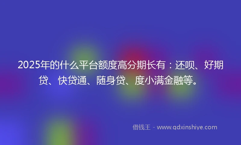 2025年的什么平台额度高分期长有：还呗、好期贷、快贷通、随身贷、度小满金融等。