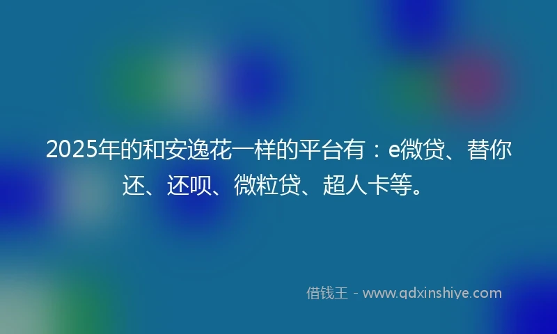 2025年的和安逸花一样的平台有：e微贷、替你还、还呗、微粒贷、超人卡等。