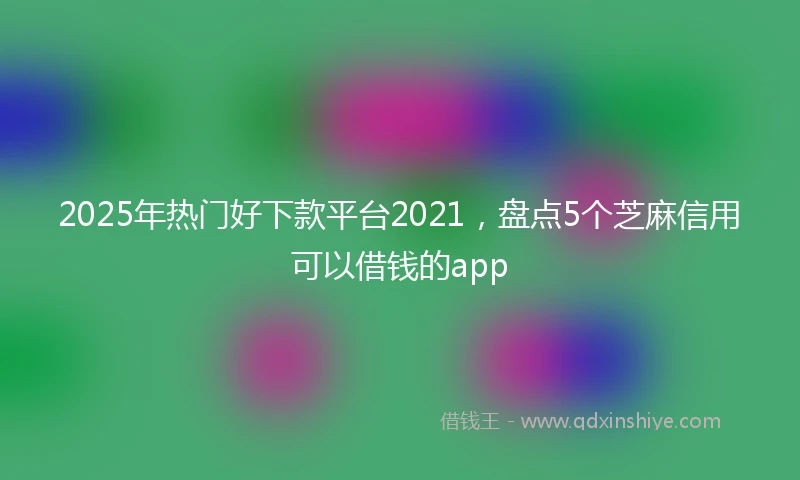 2025年热门好下款平台2021，盘点5个芝麻信用可以借钱的app