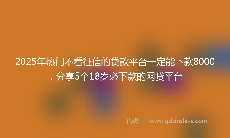 2025年热门不看征信的贷款平台一定能下款8000，分享5个18岁必下款的网贷平台