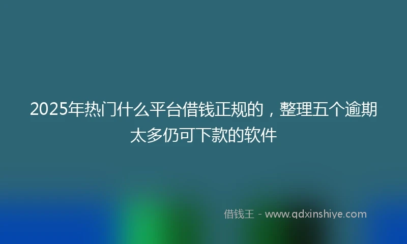 2025年热门什么平台借钱正规的，整理五个逾期太多仍可下款的软件
