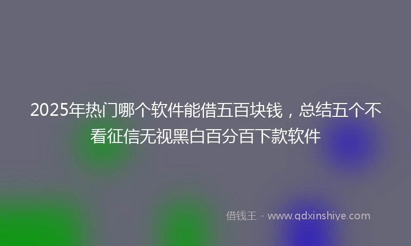 2025年热门哪个软件能借五百块钱，总结五个不看征信无视黑白百分百下款软件