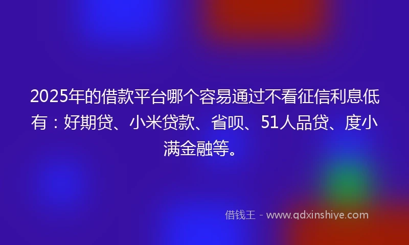 2025年的借款平台哪个容易通过不看征信利息低有：好期贷、小米贷款、省呗、51人品贷、度小满金融等。