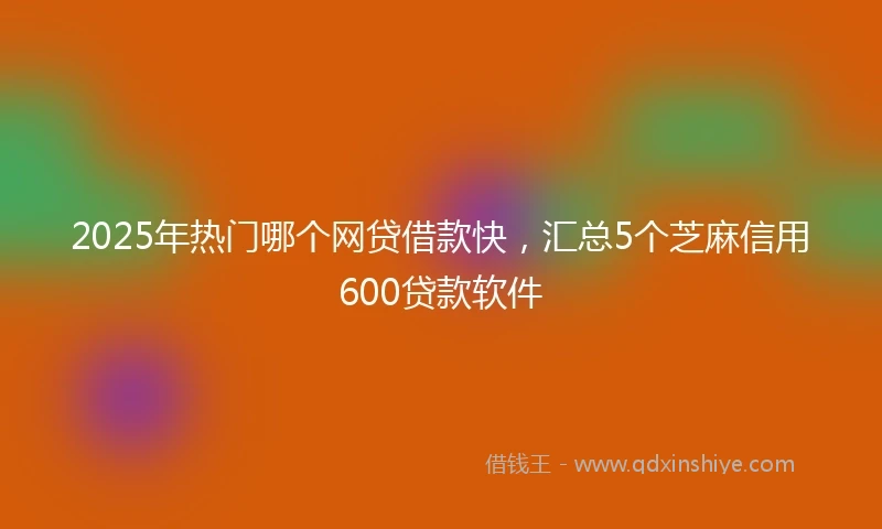 2025年热门哪个网贷借款快，汇总5个芝麻信用600贷款软件