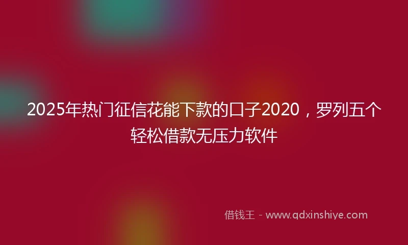 2025年热门征信花能下款的口子2020，罗列五个轻松借款无压力软件