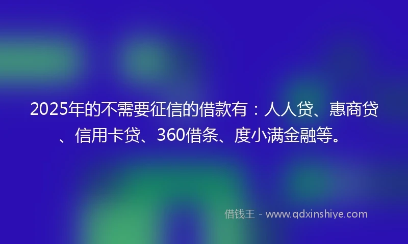2025年的不需要征信的借款有：人人贷、惠商贷、信用卡贷、360借条、度小满金融等。