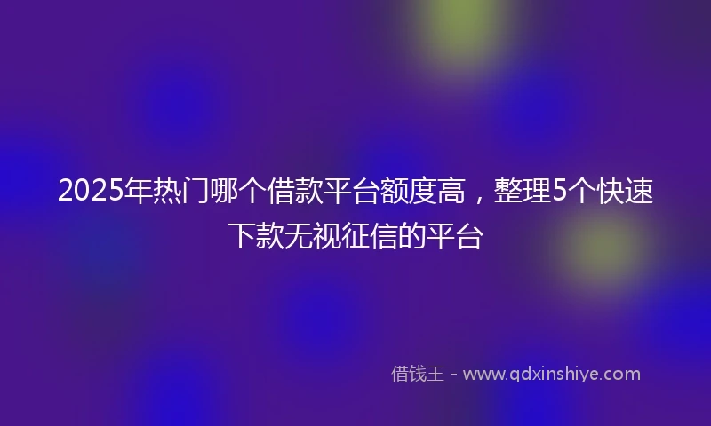 2025年热门哪个借款平台额度高，整理5个快速下款无视征信的平台