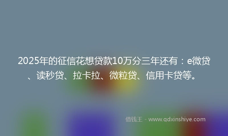 2025年的征信花想贷款10万分三年还有：e微贷、读秒贷、拉卡拉、微粒贷、信用卡贷等。