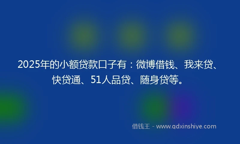 2025年的小额贷款口子有：微博借钱、我来贷、快贷通、51人品贷、随身贷等。
