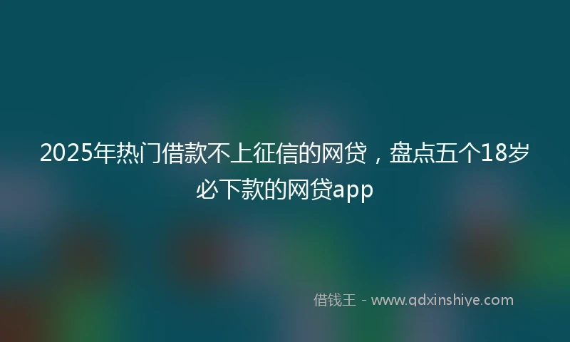 2025年热门借款不上征信的网贷，盘点五个18岁必下款的网贷app