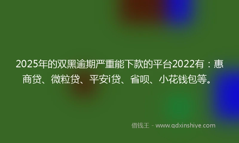 2025年的双黑逾期严重能下款的平台2022有：惠商贷、微粒贷、平安i贷、省呗、小花钱包等。