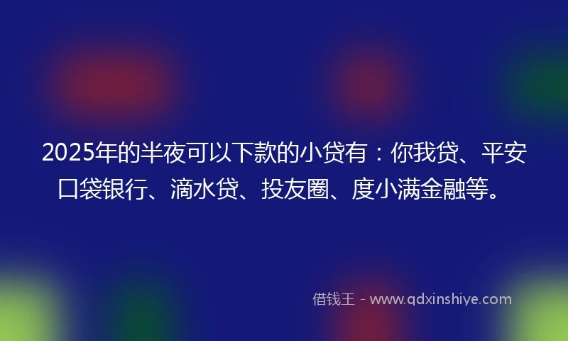 2025年的半夜可以下款的小贷有：你我贷、平安口袋银行、滴水贷、投友圈、度小满金融等。