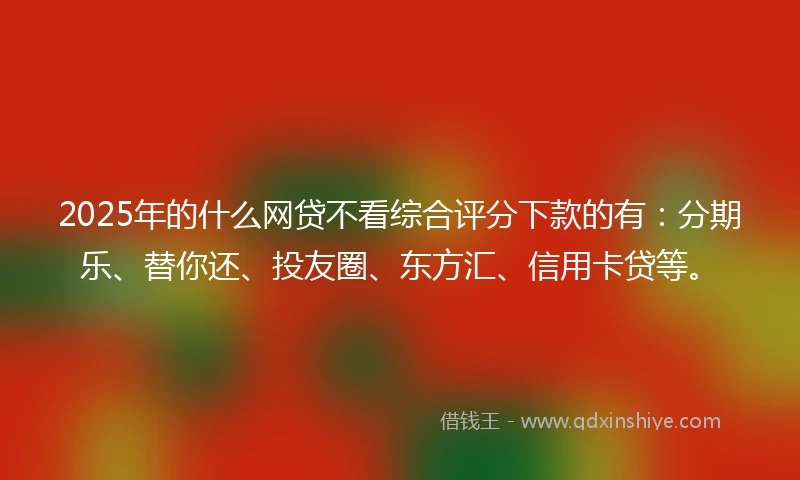 2025年的什么网贷不看综合评分下款的有：分期乐、替你还、投友圈、东方汇、信用卡贷等。