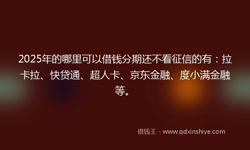 2025年的哪里可以借钱分期还不看征信的有：拉卡拉、快贷通、超人卡、京东金融、度小满金融等。