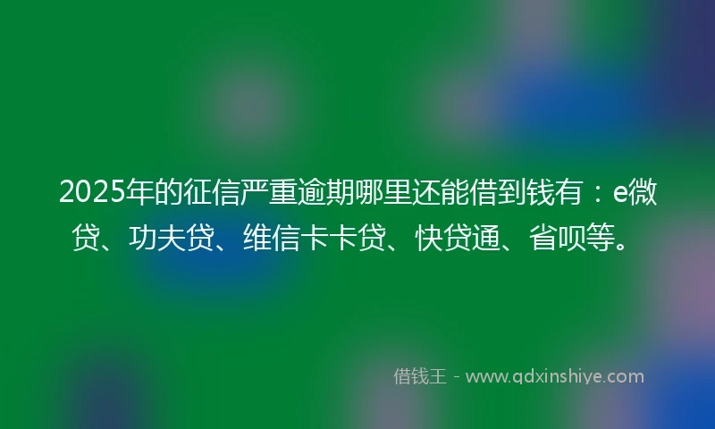 2025年的征信严重逾期哪里还能借到钱有：e微贷、功夫贷、维信卡卡贷、快贷通、省呗等。
